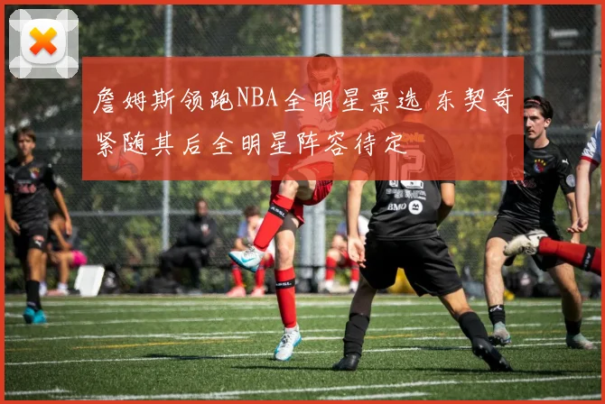 詹姆斯领跑NBA全明星票选 东契奇紧随其后全明星阵容待定