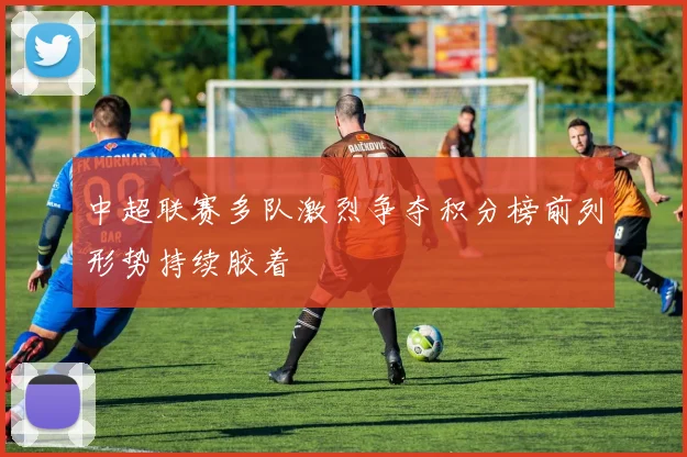 中超联赛多队激烈争夺积分榜前列形势持续胶着