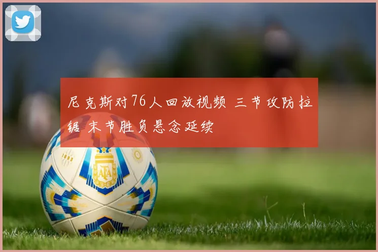 尼克斯对76人回放视频 三节攻防拉锯 末节胜负悬念延续