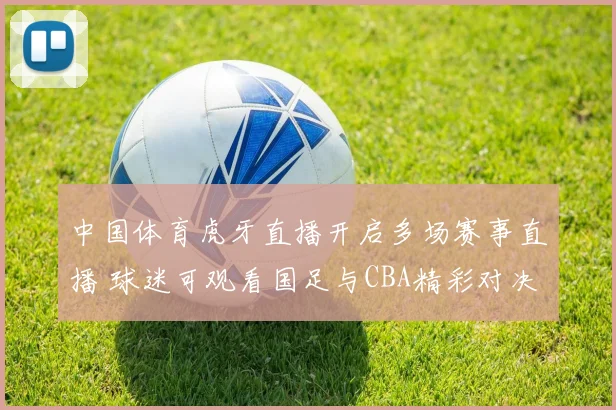 中国体育虎牙直播开启多场赛事直播 球迷可观看国足与CBA精彩对决