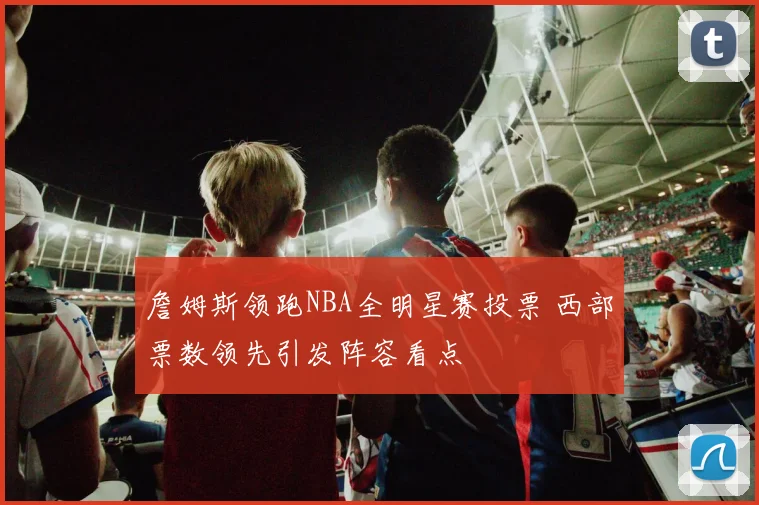 詹姆斯领跑NBA全明星赛投票 西部票数领先引发阵容看点