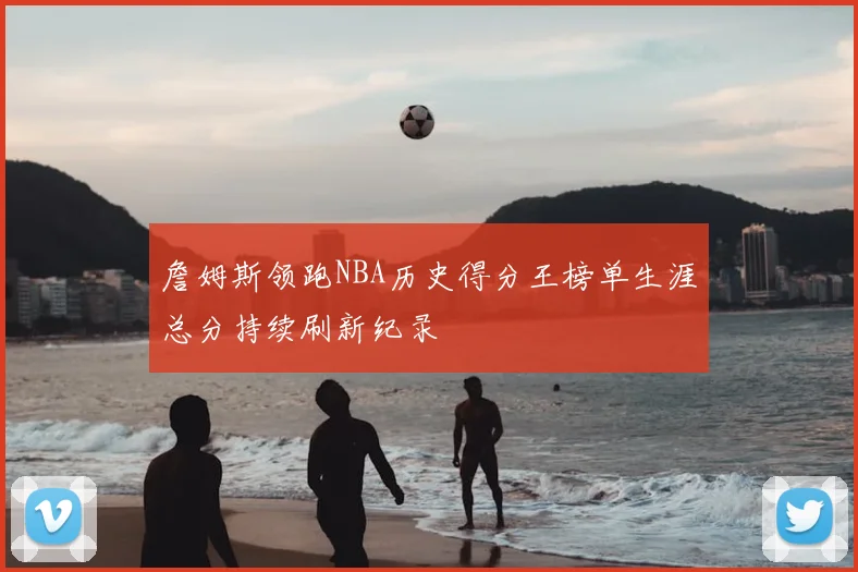 詹姆斯领跑NBA历史得分王榜单生涯总分持续刷新纪录