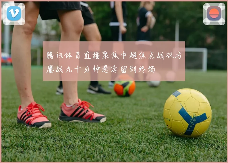 腾讯体育直播聚焦中超焦点战双方鏖战九十分钟悬念留到终场