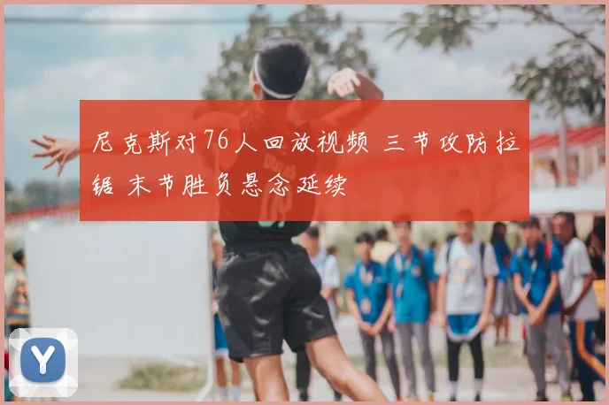 尼克斯对76人回放视频 三节攻防拉锯 末节胜负悬念延续