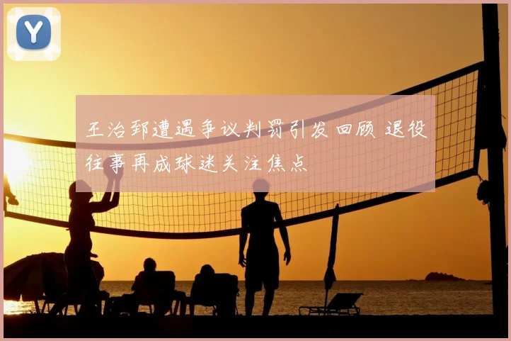 王治郅遭遇争议判罚引发回顾 退役往事再成球迷关注焦点