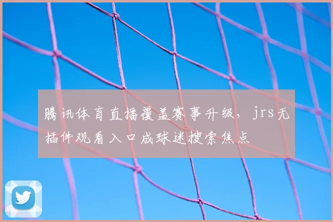 腾讯体育直播覆盖赛事升级，jrs无插件观看入口成球迷搜索焦点