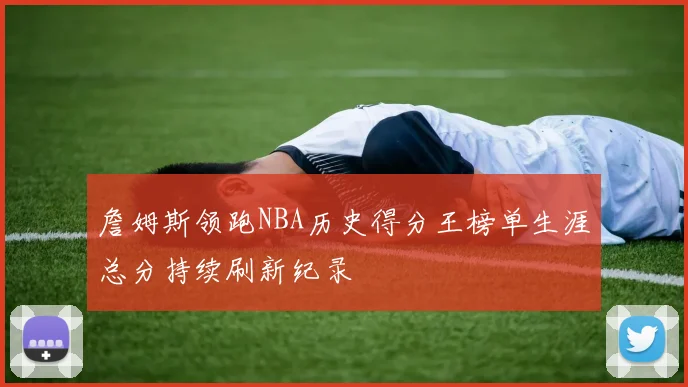 詹姆斯领跑NBA历史得分王榜单生涯总分持续刷新纪录