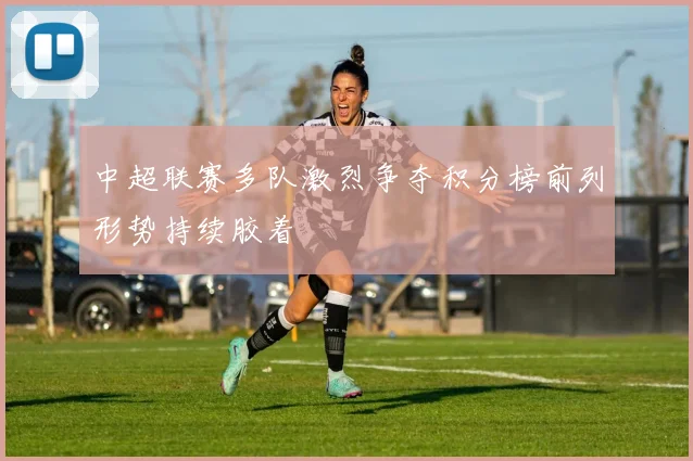 中超联赛多队激烈争夺积分榜前列形势持续胶着