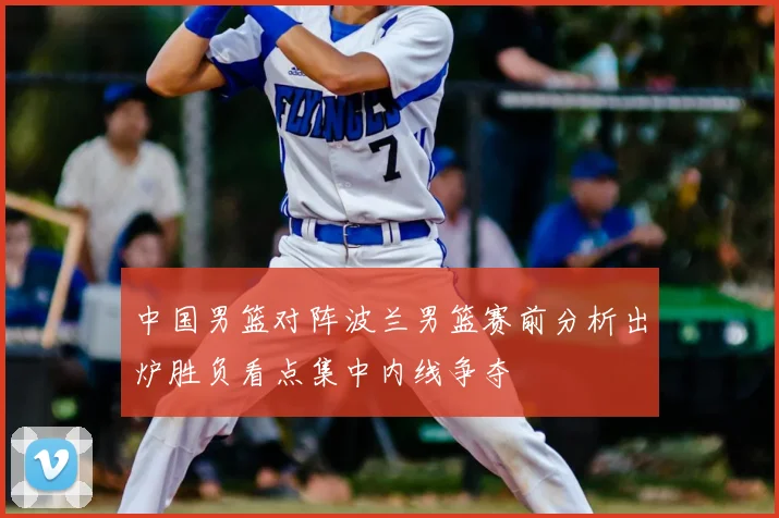 中国男篮对阵波兰男篮赛前分析出炉胜负看点集中内线争夺