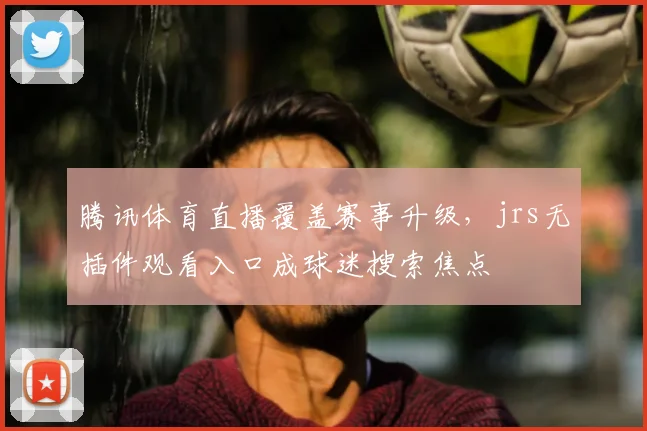 腾讯体育直播覆盖赛事升级，jrs无插件观看入口成球迷搜索焦点