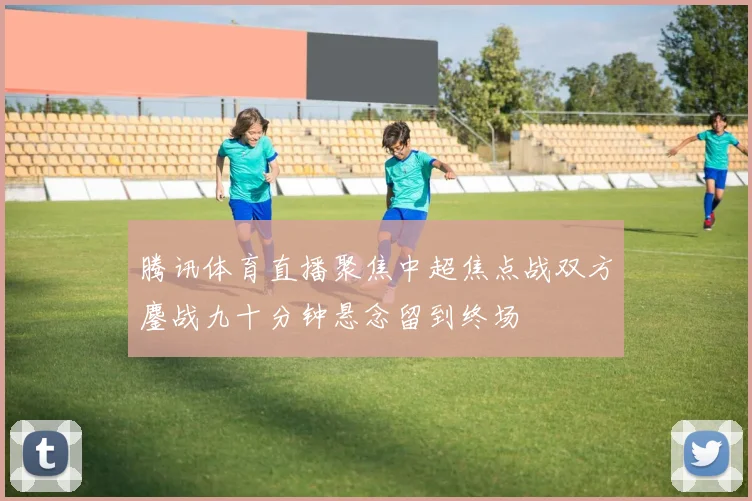 腾讯体育直播聚焦中超焦点战双方鏖战九十分钟悬念留到终场