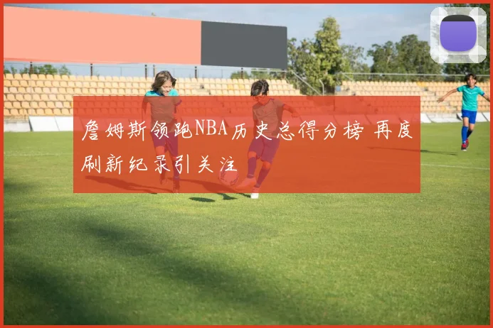 詹姆斯领跑NBA历史总得分榜 再度刷新纪录引关注