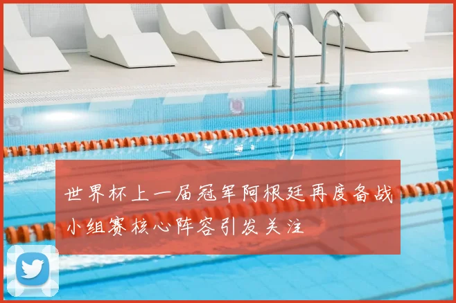 世界杯上一届冠军阿根廷再度备战小组赛核心阵容引发关注
