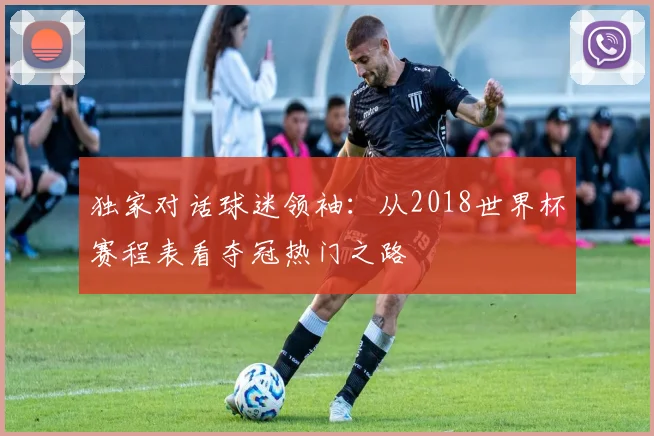 独家对话球迷领袖:从2018世界杯赛程表看夺冠热门之路