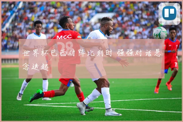 世界杯巴西对阵比利时 强强对话悬念迭起