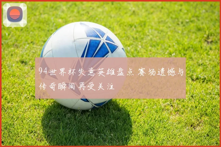 94世界杯失意英雄盘点 赛场遗憾与传奇瞬间再受关注