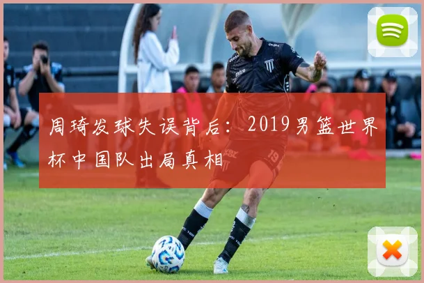 周琦发球失误背后：2019男篮世界杯中国队出局真相