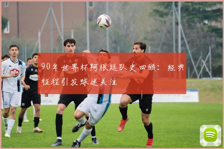 90年世界杯阿根廷队史回顾：经典征程引发球迷关注