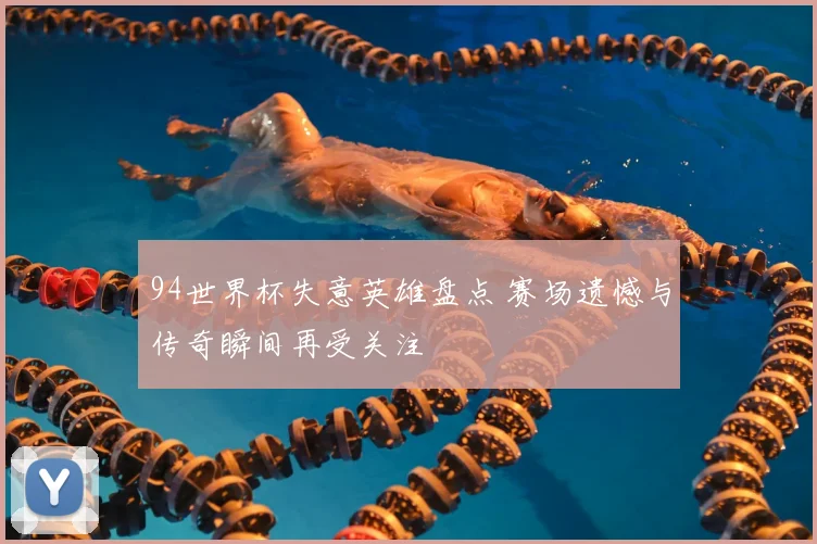 94世界杯失意英雄盘点 赛场遗憾与传奇瞬间再受关注