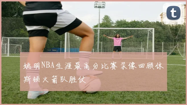 姚明NBA生涯最高分比赛录像回顾休斯顿火箭队胜仗