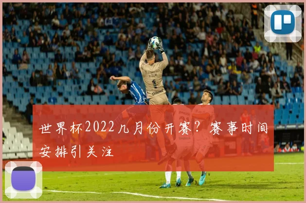 世界杯2022几月份开赛？赛事时间安排引关注