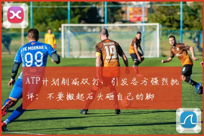 ATP计划削减双打,引发各方强烈批评:不要搬起石头砸自己的脚