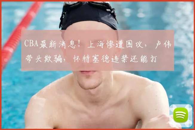 CBA最新消息！上海惨遭围攻，卢伟带头欺骗，怀特塞德违禁还能打