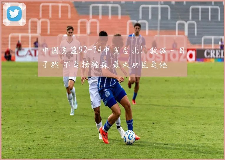 中国男篮92-74中国台北!数据一目了然 不是杨瀚森 最大功臣是他