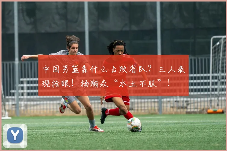 中国男篮靠什么击败省队?三人表现抢眼!杨瀚森“水土不服”!