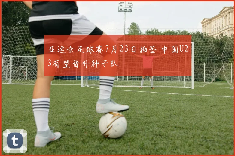 亚运会足球赛7月23日抽签 中国U23有望晋升种子队