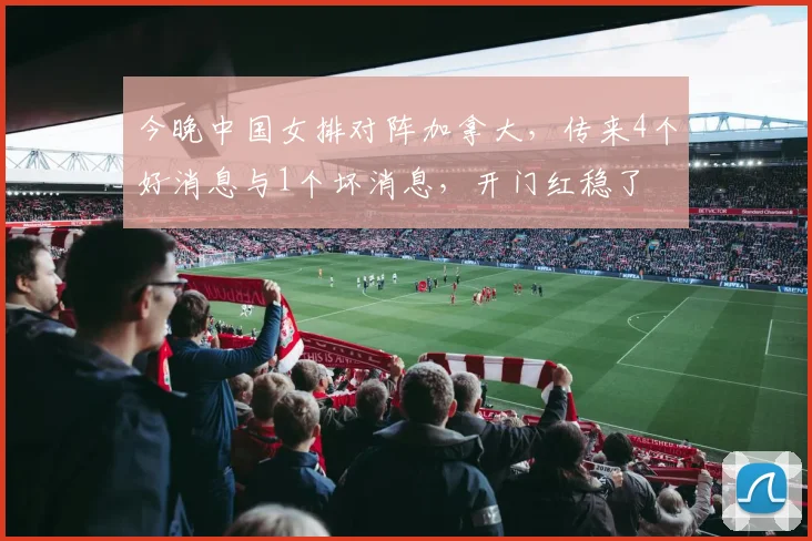 今晚中国女排对阵加拿大，传来4个好消息与1个坏消息，开门红稳了
