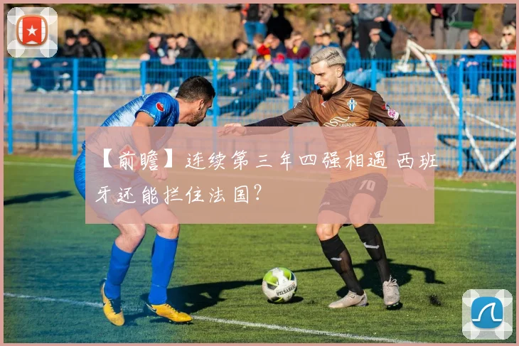 【前瞻】连续第三年四强相遇 西班牙还能拦住法国？