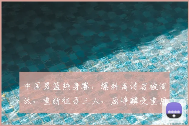 中国男篮热身赛,爆料高诗岩被淘汰,重新征召三人,庞峥麟受重用