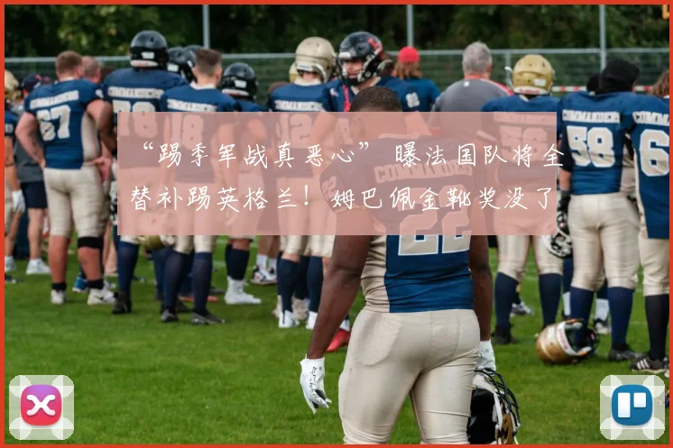 “踢季军战真恶心” 曝法国队将全替补踢英格兰！姆巴佩金靴奖没了