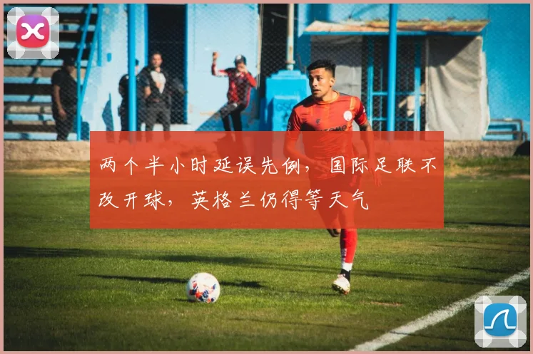 两个半小时延误先例,国际足联不改开球,英格兰仍得等天气